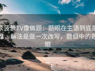 读菠萝TV像做题：题眼在主语到底是谁，解法是做一次改写，题目中的题眼
