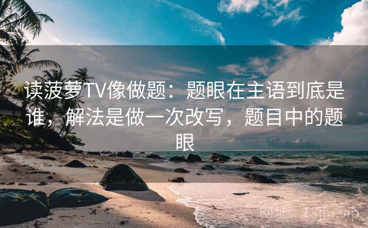 读菠萝TV像做题：题眼在主语到底是谁，解法是做一次改写，题目中的题眼